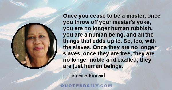 Once you cease to be a master, once you throw off your master's yoke, you are no longer human rubbish, you are a human being, and all the things that adds up to. So, too, with the slaves. Once they are no longer slaves, 