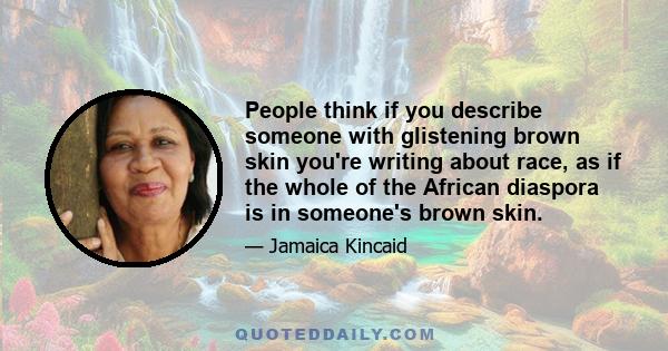 People think if you describe someone with glistening brown skin you're writing about race, as if the whole of the African diaspora is in someone's brown skin.