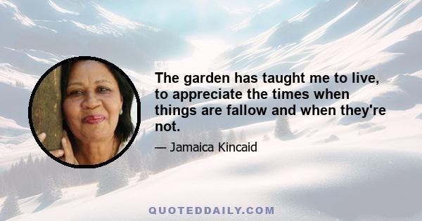 The garden has taught me to live, to appreciate the times when things are fallow and when they're not.
