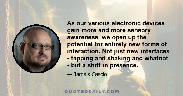 As our various electronic devices gain more and more sensory awareness, we open up the potential for entirely new forms of interaction. Not just new interfaces - tapping and shaking and whatnot - but a shift in presence.