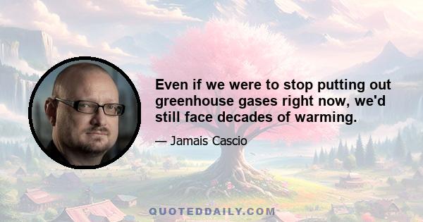 Even if we were to stop putting out greenhouse gases right now, we'd still face decades of warming.