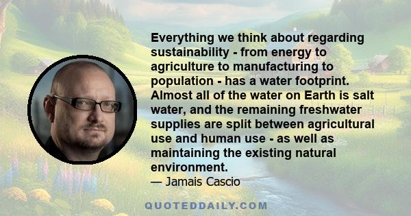 Everything we think about regarding sustainability - from energy to agriculture to manufacturing to population - has a water footprint. Almost all of the water on Earth is salt water, and the remaining freshwater