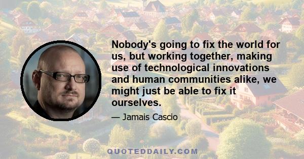 Nobody's going to fix the world for us, but working together, making use of technological innovations and human communities alike, we might just be able to fix it ourselves.