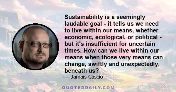 Sustainability is a seemingly laudable goal - it tells us we need to live within our means, whether economic, ecological, or political - but it's insufficient for uncertain times. How can we live within our means when