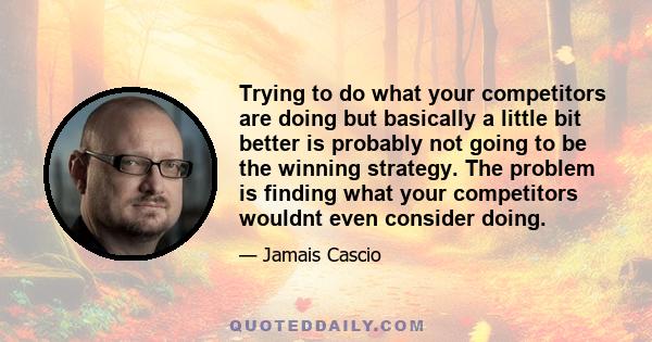 Trying to do what your competitors are doing but basically a little bit better is probably not going to be the winning strategy. The problem is finding what your competitors wouldnt even consider doing.