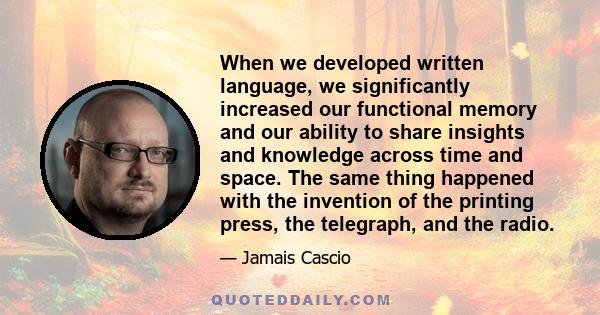 When we developed written language, we significantly increased our functional memory and our ability to share insights and knowledge across time and space. The same thing happened with the invention of the printing