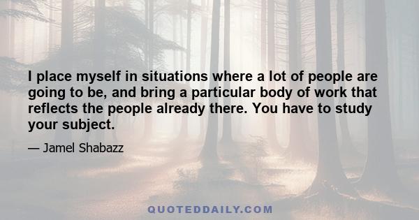 I place myself in situations where a lot of people are going to be, and bring a particular body of work that reflects the people already there. You have to study your subject.