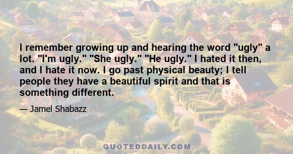 I remember growing up and hearing the word ugly a lot. I'm ugly. She ugly. He ugly. I hated it then, and I hate it now. I go past physical beauty; I tell people they have a beautiful spirit and that is something