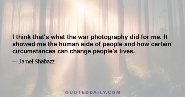 I think that's what the war photography did for me. It showed me the human side of people and how certain circumstances can change people's lives.