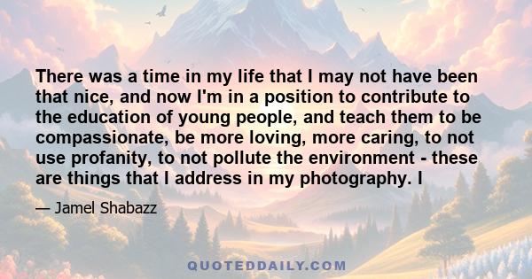 There was a time in my life that I may not have been that nice, and now I'm in a position to contribute to the education of young people, and teach them to be compassionate, be more loving, more caring, to not use