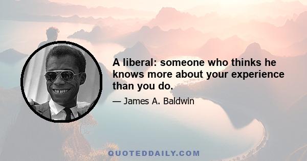 A liberal: someone who thinks he knows more about your experience than you do.