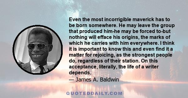 Even the most incorrigible maverick has to be born somewhere. He may leave the group that produced him-he may be forced to-but nothing will efface his origins, the marks of which he carries with him everywhere. I think
