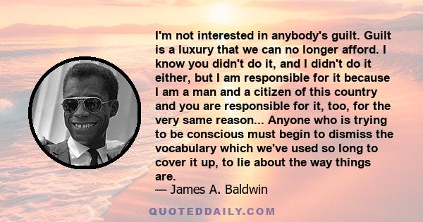 I'm not interested in anybody's guilt. Guilt is a luxury that we can no longer afford. I know you didn't do it, and I didn't do it either, but I am responsible for it because I am a man and a citizen of this country and 