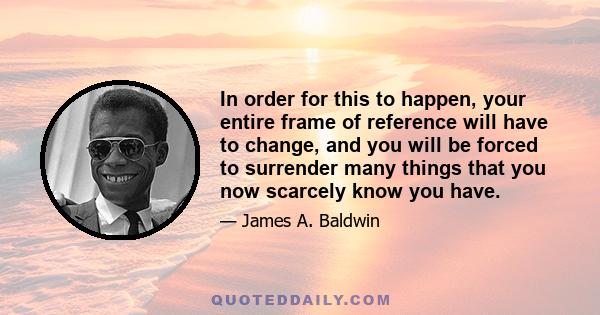 In order for this to happen, your entire frame of reference will have to change, and you will be forced to surrender many things that you now scarcely know you have.