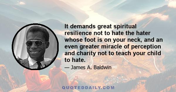 It demands great spiritual resilience not to hate the hater whose foot is on your neck, and an even greater miracle of perception and charity not to teach your child to hate.