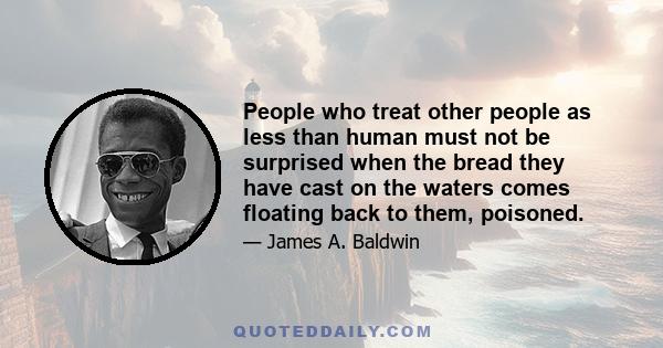 People who treat other people as less than human must not be surprised when the bread they have cast on the waters comes floating back to them, poisoned.