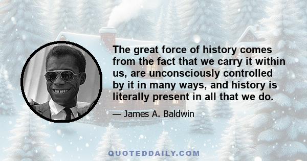 The great force of history comes from the fact that we carry it within us, are unconsciously controlled by it in many ways, and history is literally present in all that we do.