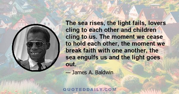 The sea rises, the light fails, lovers cling to each other and children cling to us. The moment we cease to hold each other, the moment we break faith with one another, the sea engulfs us and the light goes out.