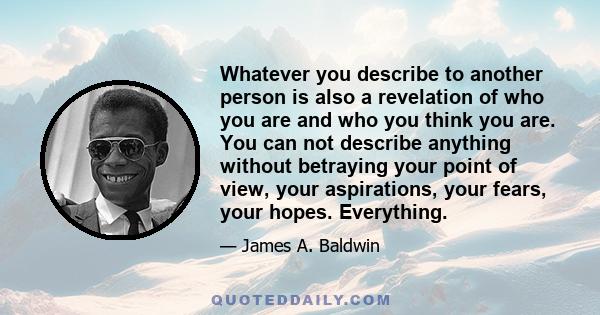 Whatever you describe to another person is also a revelation of who you are and who you think you are. You can not describe anything without betraying your point of view, your aspirations, your fears, your hopes.