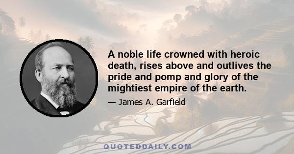 A noble life crowned with heroic death, rises above and outlives the pride and pomp and glory of the mightiest empire of the earth.