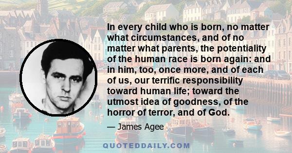 In every child who is born, no matter what circumstances, and of no matter what parents, the potentiality of the human race is born again: and in him, too, once more, and of each of us, our terrific responsibility