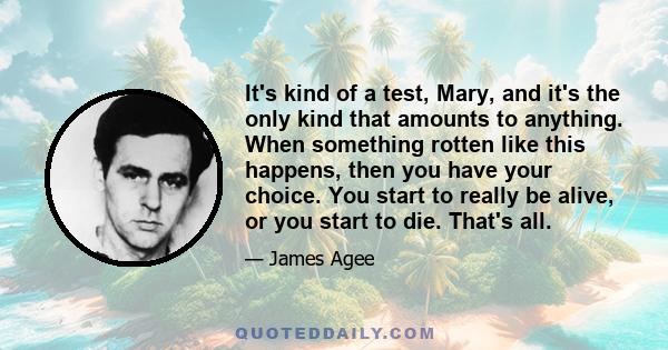 It's kind of a test, Mary, and it's the only kind that amounts to anything. When something rotten like this happens, then you have your choice. You start to really be alive, or you start to die. That's all.