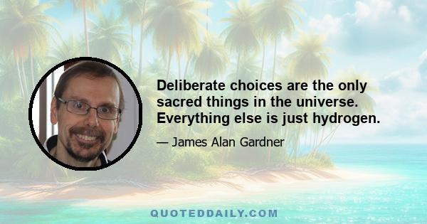 Deliberate choices are the only sacred things in the universe. Everything else is just hydrogen.