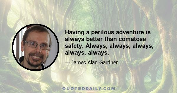 Having a perilous adventure is always better than comatose safety. Always, always, always, always, always.