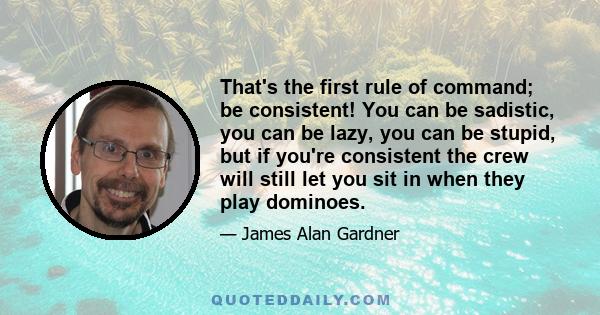 That's the first rule of command; be consistent! You can be sadistic, you can be lazy, you can be stupid, but if you're consistent the crew will still let you sit in when they play dominoes.