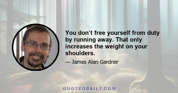 You don’t free yourself from duty by running away. That only increases the weight on your shoulders.