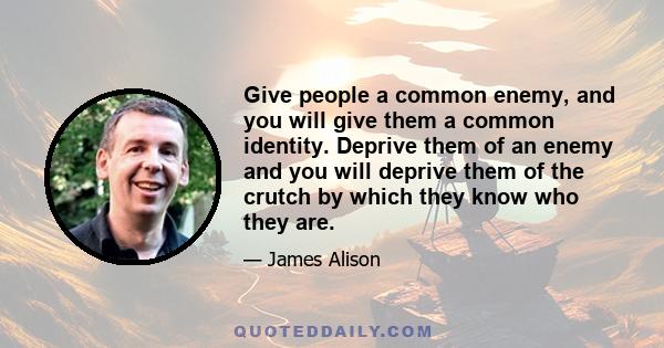 Give people a common enemy, and you will give them a common identity. Deprive them of an enemy and you will deprive them of the crutch by which they know who they are.