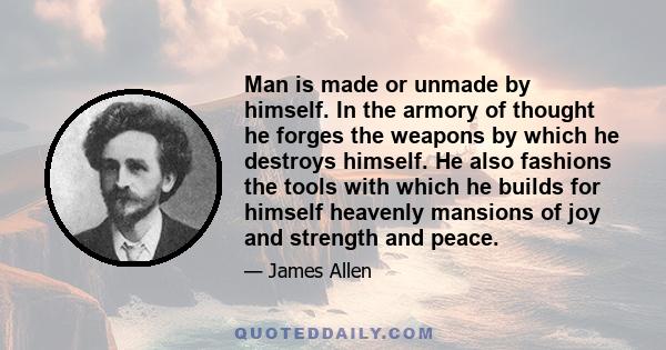 Man is made or unmade by himself. In the armory of thought he forges the weapons by which he destroys himself. He also fashions the tools with which he builds for himself heavenly mansions of joy and strength and peace.