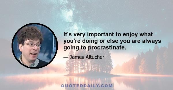 It's very important to enjoy what you're doing or else you are always going to procrastinate.