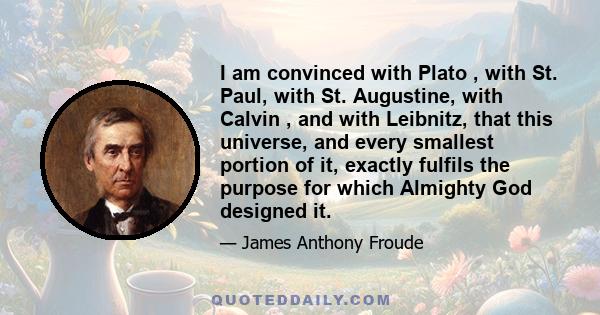 I am convinced with Plato , with St. Paul, with St. Augustine, with Calvin , and with Leibnitz, that this universe, and every smallest portion of it, exactly fulfils the purpose for which Almighty God designed it.