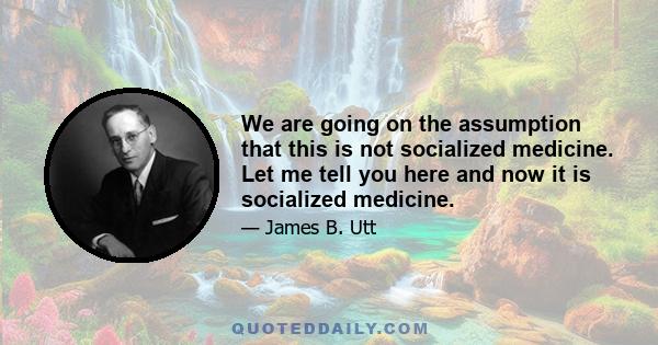 We are going on the assumption that this is not socialized medicine. Let me tell you here and now it is socialized medicine.