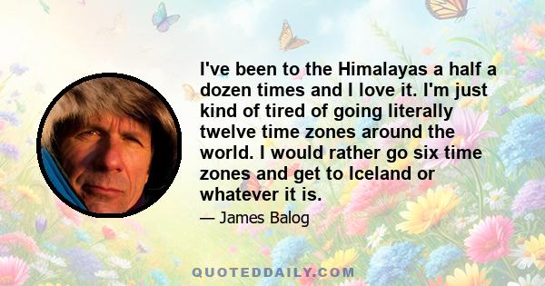 I've been to the Himalayas a half a dozen times and I love it. I'm just kind of tired of going literally twelve time zones around the world. I would rather go six time zones and get to Iceland or whatever it is.