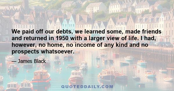 We paid off our debts, we learned some, made friends and returned in 1950 with a larger view of life. I had, however, no home, no income of any kind and no prospects whatsoever.