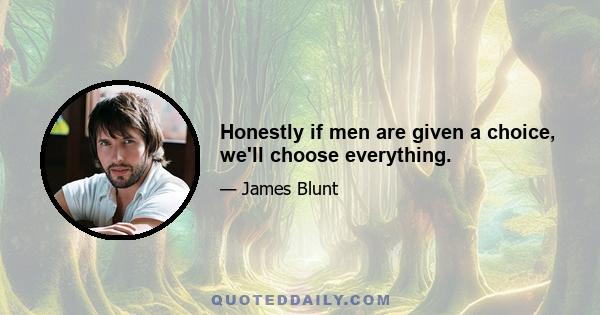 Honestly if men are given a choice, we'll choose everything.