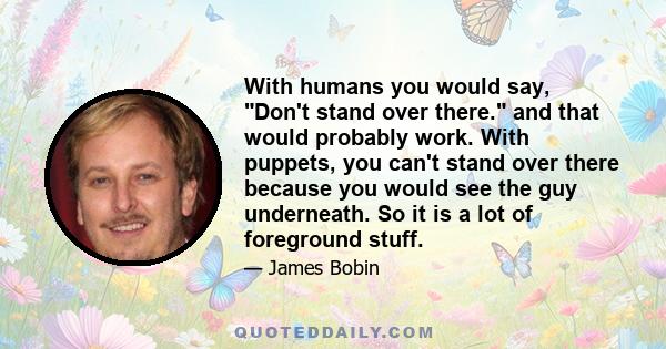 With humans you would say, Don't stand over there. and that would probably work. With puppets, you can't stand over there because you would see the guy underneath. So it is a lot of foreground stuff.
