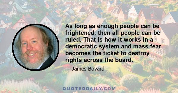 As long as enough people can be frightened, then all people can be ruled. That is how it works in a democratic system and mass fear becomes the ticket to destroy rights across the board.