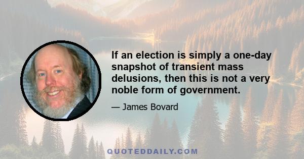 If an election is simply a one-day snapshot of transient mass delusions, then this is not a very noble form of government.