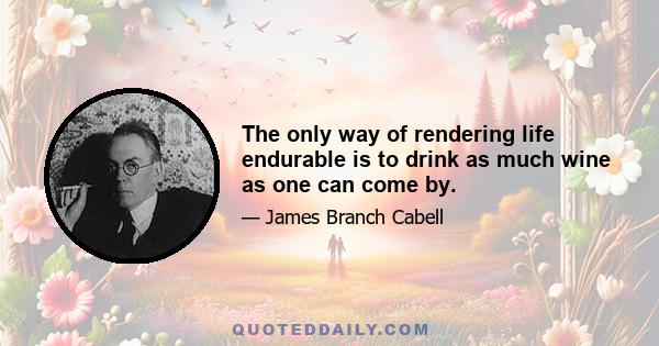 The only way of rendering life endurable is to drink as much wine as one can come by.