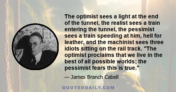 The optimist sees a light at the end of the tunnel, the realist sees a train entering the tunnel, the pessimist sees a train speeding at him, hell for leather, and the machinist sees three idiots sitting on the rail