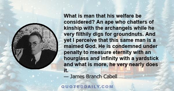 What is man that his welfare be considered? An ape who chatters of kinship with the archangels while he very filthily digs for groundnuts. And yet I perceive that this same man is a maimed God. He is condemned under