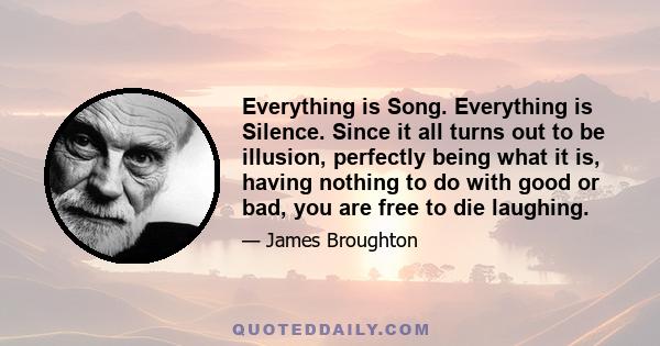 Everything is Song. Everything is Silence. Since it all turns out to be illusion, perfectly being what it is, having nothing to do with good or bad, you are free to die laughing.