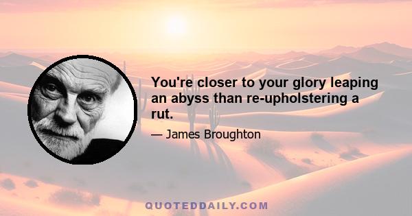 You're closer to your glory leaping an abyss than re-upholstering a rut.