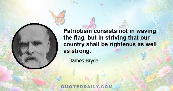 Patriotism consists not in waving the flag, but in striving that our country shall be righteous as well as strong.