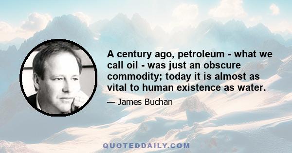 A century ago, petroleum - what we call oil - was just an obscure commodity; today it is almost as vital to human existence as water.