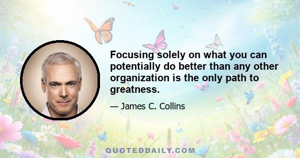 Focusing solely on what you can potentially do better than any other organization is the only path to greatness.