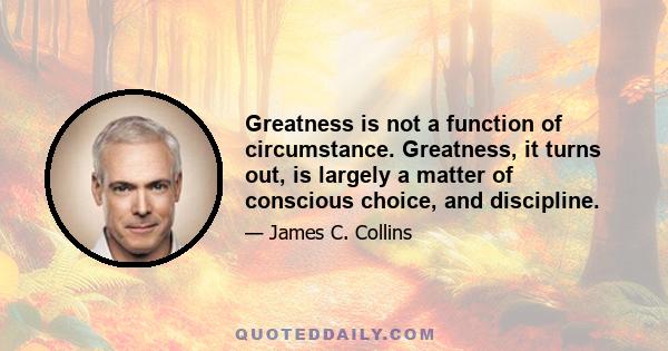 Greatness is not a function of circumstance. Greatness, it turns out, is largely a matter of conscious choice, and discipline.